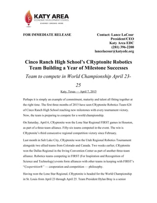 FOR IMMEDIATE RELEASE Contact: Lance LaCour
President/CEO
Katy Area EDC
(281) 396-2200
lancelacour@katyedc.org
Cinco Ranch High School’s CRyptonite Robotics
Team Building a Year of Milestone Successes
Team to compete in World Championship April 23-
25
Katy, Texas — April 7, 2015
Perhaps it is simply an example of commitment, maturity and talent all fitting together at
the right time. The first three months of 2015 have seen CRyptonite Robotics Team 624
of Cinco Ranch High School reaching new milestones with every tournament victory.
Now, the team is preparing to compete for a world championship.
On Saturday, April 6, CRyptonite won the Lone Star Regional FIRST games in Houston,
as part of a three-team alliance. Fifty-six teams competed in the event. The win is
CRyptonite’s third consecutive regional competition victory since February.
Last month in Salt Lake City, CRyptonite won the Utah Regional Robotics Tournament
alongside two allied teams from Colorado and Canada. Two weeks earlier, CRyptonite
won the Dallas Regional in the Irving Convention Center as part of another three-team
alliance. Robotics teams competing in FIRST (For Inspiration and Recognition of
Science and Technology) events form alliances with other teams in keeping with FIRST’s
“Coopertition®” — cooperation and competition — philosophy.
Having won the Lone Star Regional, CRyptonite is headed for the World Championship
in St. Louis from April 23 through April 25. Team President Dylan Bray is a senior
 