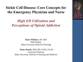 Sickle Cell Disease: Core Concepts for
the Emergency Physician and Nurse
High ED Utilization and
Perceptions of Opioid Addiction
Hants Williams, RN, BSN
PhD Student
Duke University School of Nursing
Paula Tanabe, PhD, RN, FAEN, FAAN
Associate Professor
Duke University, Schools of Nursing and Medicine
 
