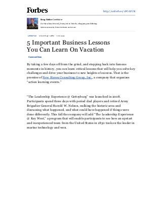 5/4/2015 5  Important  Business  Lessons  You  Can  Learn  On  Vacation  -­  Forbes
http://www.forbes.com/sites/douggollan/2015/04/12/5-­important-­business-­lessons-­you-­can-­learn-­on-­vacation/print/ 1/3
http://onforb.es/1FCdJUK
LIFESTYLE   4/12/2015  @  1:48PM   1,100  views
5  Important  Business  Lessons
You  Can  Learn  On  Vacation
Comment  Now
By  taking  a  few  days  off  from  the  grind,  and  stepping  back  into  famous
moments  in  history,  you  can  learn  critical  lessons  that  will  help  you  solve  key
challenges  and  drive  your  business  to  new  heights  of  success.  That  is  the
promise  of  New  Haven  Consulting  Group,  Inc.,  a  company  that  organizes
“action  learning  events.”
  
“The  Leadership  Experience  @  Gettsyburg”  was  launched  in  2008.
Participants  spend  three  days  with  period  clad  players  and  retired  Army
Brigadier  General  Harold  W.  Nelson,  walking  the  historic  area  and
discussing  what  happened,  and  what  could  have  happened  if  things  were
done  differently.  This  fall  the  company  will  add  “The  Leadership  Experience
@  Key  West,”  a  program  that  will  enable  participants  to  see  how  an  upstart
and  inexperienced  team  from  the  United  States  in  1850  took  on  the  leader  in
marine  technology  and  won.
Doug  Gollan  Contributor
I  write  about  travel,  from  jets  to  hotels,  shopping  and  dining.
Opinions  expressed  by  Forbes  Contributors  are  their  own.
 