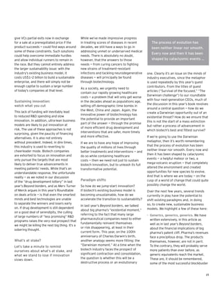 15
give VCs partial exits now in exchange
for a sale at a prenegotiated price if the
product succeeds — could find ways around
some of these constraints. Such solutions
could help overcome immediate hurdles
and allow individual runners to remain in
the race. But they cannot entirely address
the larger sustainability issue: with the
industry’s existing business model, it
costs US$1–2 billion to build a sustainable
enterprise, and there will simply not be
enough capital to sustain a large number
of today’s companies at that level.
Sustaining innovation:
watch what you cut
This lack of funding will inevitably lead
to reduced R&D spending and slow
innovation. In addition, ultra-lean business
models are likely to put innovation at
risk. The use of these approaches is not
surprising, given the paucity of financing
alternatives. It is also not entirely
without precedent. Indeed, in dire times,
this industry is used to reverting to
cheerleader mode. Biotech companies
are exhorted to focus on innovation and
only pursue the targets that are most
likely to deliver true advancements in
meeting patients’ needs. While that’s an
understandable response, the unfortunate
reality — as we noted in our discussion
of the “drug development lottery” in last
year’s Beyond borders, and as Merv Turner
of Merck argues in this year’s Roundtable
on deals article — is that even the smartest
minds and best technologies are unable
to separate the winners and losers early
on. If drug development is still dependent
on a good deal of serendipity, the culling
of large numbers of “less promising” R&D
programs raises the very real prospect that
we might be killing the next big thing. It’s a
sobering thought.
What’s at stake?
Let’s take a minute to remind
ourselves about what’s at stake, and
what we stand to lose if innovation
slows down.
While we’ve made impressive progress
in treating scores of diseases in recent
decades, we still have a ways to go in
addressing unmet or underserved medical
needs. There is absolutely no doubt,
however, that the answers to those
needs — from curing cancers to fighting
new strains of treatment-resistant
infections and tackling neurodegenerative
diseases — will principally be found
through biotechnology.
As a society, we urgently need to
contain our rapidly growing healthcare
costs — a problem that will only get worse
in the decades ahead as populations age,
setting off demographic time bombs in
the West, China and Japan. Again, the
innovative power of biotechnology has
the potential to provide an important
part of the answer — through the promise
of more efficient drug development and
interventions that are safer, more timely
and more effective.
If we are to have any hope of improving
the quality of millions of lives through
better treatments and interventions — and
do so while containing healthcare
costs — then we need not just to sustain
biotech innovation, but to unleash its full
transformative potential.
Paradigm shifts
So how do we jump-start innovation?
If biotech’s existing business model is
becoming unsustainable, how do we
accelerate the transition to sustainability?
In last year’s Beyond borders, we talked
about big pharma’s “existential moment,”
referring to the fact that many large
pharmaceutical companies need to either
fundamentally reinvent themselves
or risk disappearing, at least in their
current form. This year, on the 100th
anniversary of Charles Darwin’s birth,
another analogy seems more fitting: the
“Darwinian moment.” At a time when the
biotech industry faces the prospect of
significant contraction and consolidation,
the question is whether this will be a
destructive process or an evolutionary
one. Clearly it’s an issue on the minds of
industry executives, since the metaphor
is used repeatedly by this year’s guest
contributors. From the titles of guest
articles (“Survival of the focused,” “The
Darwinian challenge”) to our roundtable
with four next-generation CEOs, much of
the discussion in this year’s book revolves
around a central question — how do we
create a Darwinian opportunity out of an
existential threat? How do we ensure that
this is not the start of a mass extinction
but rather a process of advancement in
which biotech’s best and fittest survive?
If we’re going to use the Darwinian
metaphor, then it’s worth remembering
that the process of evolution has been
neither linear nor smooth. Every now and
then it has been shaped by cataclysmic
events — a helpful meteor or two, a
mega-volcanic eruption — that completely
altered the environment and created
opportunities for new species to evolve.
And that is where we are today — on the
cusp of a world of change that could quite
possibly change the world.
Over the next few years, several trends
currently in play have the potential to
shift existing paradigms and, in doing
so, to create new, sustainable business
models. We highlight a few of these here:
Generics, generics, generics.•	 We have
written extensively, in this article as
well as in last year’s Beyond borders,
about the financial implications of big
pharma’s patent cliff. Pharma’s revenues
face a precipitous drop. The products
themselves, however, are not in peril.
To the contrary, they will probably serve
more patients than ever before, as
generic equivalents reach the market.
These are, it should be remembered,
some of the most successful blockbuster
The process of evolution has
been neither linear nor smooth.
Every now and then it has been
shaped by cataclysmic events …
 