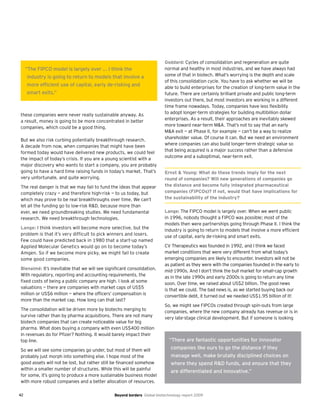 42 Beyond borders Global biotechnology report 2009
these companies were never really sustainable anyway. As
a result, money is going to be more concentrated in better
companies, which could be a good thing.
But we also risk curbing potentially breakthrough research.
A decade from now, when companies that might have been
formed today would have delivered new products, we could feel
the impact of today’s crisis. If you are a young scientist with a
major discovery who wants to start a company, you are probably
going to have a hard time raising funds in today’s market. That’s
very unfortunate, and quite worrying.
The real danger is that we may fail to fund the ideas that appear
completely crazy — and therefore high-risk — to us today, but
which may prove to be real breakthroughs over time. We can’t
let all the funding go to low-risk R&D, because more than
ever, we need groundbreaking studies. We need fundamental
research. We need breakthrough technologies.
Lange: I think investors will become more selective, but the
problem is that it’s very difficult to pick winners and losers.
Few could have predicted back in 1980 that a start-up named
Applied Molecular Genetics would go on to become today’s
Amgen. So if we become more picky, we might fail to create
some good companies.
Bienaimé: It’s inevitable that we will see significant consolidation.
With regulatory, reporting and accounting requirements, the
fixed costs of being a public company are high. I look at some
valuations — there are companies with market caps of US$5
million or US$6 million — where the officers’ compensation is
more than the market cap. How long can that last?
The consolidation will be driven more by biotechs merging to
survive rather than by pharma acquisitions. There are not many
biotech companies that can create noticeable value for big
pharma. What does buying a company with even US$400 million
in revenues do for Pfizer? Nothing. It would barely impact their
top line.
So we will see some companies go under, but most of them will
probably just morph into something else. I hope most of the
good assets will not be lost, but rather still be financed somehow
within a smaller number of structures. While this will be painful
for some, it’s going to produce a more sustainable business model
with more robust companies and a better allocation of resources.
Goddard: Cycles of consolidation and regeneration are quite
normal and healthy in most industries, and we have always had
some of that in biotech. What’s worrying is the depth and scale
of this consolidation cycle. You have to ask whether we will be
able to build enterprises for the creation of long-term value in the
future. There are certainly brilliant private and public long-term
investors out there, but most investors are working in a different
time frame nowadays. Today, companies have less flexibility
to adopt longer-term strategies for building multibillion dollar
enterprises. As a result, their approaches are inevitably skewed
more toward near-term M&A. That’s not to say that an early
M&A exit — at Phase II, for example — can’t be a way to realize
shareholder value. Of course it can. But we need an environment
where companies can also build longer-term strategic value so
that being acquired is a major success rather than a defensive
outcome and a suboptimal, near-term exit.
Ernst & Young: What do these trends imply for the next
round of companies? Will new generations of companies go
the distance and become fully integrated pharmaceutical
companies (FIPCOs)? If not, would that have implications for
the sustainability of the industry?
Lange: The FIPCO model is largely over. When we went public
in 1996, nobody thought a FIPCO was possible; most of the
models then were partnerships going through Phase II. I think the
industry is going to return to models that involve a more efficient
use of capital, early de-risking and smart exits.
CV Therapeutics was founded in 1992, and I think we faced
market conditions that were very different from what today’s
emerging companies are likely to encounter. Investors will not be
as patient as they were with the companies founded in the early to
mid-1990s. And I don’t think the bull market for small-cap growth
as in the late 1990s and early 2000s is going to return any time
soon. Over time, we raised about US$2 billion. The good news
is that we could. The bad news is, as we started buying back our
convertible debt, it turned out we needed US$1.95 billion of it!
So, we might see FIPCOs created through spin-outs from large
companies, where the new company already has revenue or is in
very late-stage clinical development. But if someone is looking
“There are fantastic opportunities for innovator
companies like ours to go the distance if they
manage well, make brutally disciplined choices on
where they spend R&D funds, and ensure that they
are differentiated and innovative.”
“The FIPCO model is largely over ... I think the
industry is going to return to models that involve a
more efficient use of capital, early de-risking and
smart exits.”
 