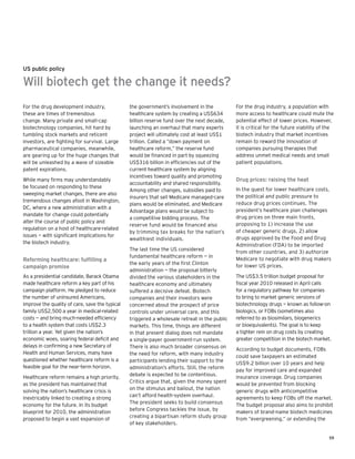 59
For the drug development industry,
these are times of tremendous
change. Many private and small-cap
biotechnology companies, hit hard by
tumbling stock markets and reticent
investors, are fighting for survival. Large
pharmaceutical companies, meanwhile,
are gearing up for the huge changes that
will be unleashed by a wave of sizeable
patent expirations.
While many firms may understandably
be focused on responding to these
sweeping market changes, there are also
tremendous changes afoot in Washington,
DC, where a new administration with a
mandate for change could potentially
alter the course of public policy and
regulation on a host of healthcare-related
issues — with significant implications for
the biotech industry.
Reforming healthcare: fulfilling a
campaign promise
As a presidential candidate, Barack Obama
made healthcare reform a key part of his
campaign platform. He pledged to reduce
the number of uninsured Americans,
improve the quality of care, save the typical
family US$2,500 a year in medical-related
costs — and bring much-needed efficiency
to a health system that costs US$2.3
trillion a year. Yet given the nation’s
economic woes, soaring federal deficit and
delays in confirming a new Secretary of
Health and Human Services, many have
questioned whether healthcare reform is a
feasible goal for the near-term horizon.
Healthcare reform remains a high priority,
as the president has maintained that
solving the nation’s healthcare crisis is
inextricably linked to creating a strong
economy for the future. In its budget
blueprint for 2010, the administration
proposed to begin a vast expansion of
the government’s involvement in the
healthcare system by creating a US$634
billion reserve fund over the next decade,
launching an overhaul that many experts
project will ultimately cost at least US$1
trillion. Called a “down payment on
healthcare reform,” the reserve fund
would be financed in part by squeezing
US$316 billion in efficiencies out of the
current healthcare system by aligning
incentives toward quality and promoting
accountability and shared responsibility.
Among other changes, subsidies paid to
insurers that sell Medicare managed-care
plans would be eliminated, and Medicare
Advantage plans would be subject to
a competitive bidding process. The
reserve fund would be financed also
by trimming tax breaks for the nation’s
wealthiest individuals.
The last time the US considered
fundamental healthcare reform — in
the early years of the first Clinton
administration — the proposal bitterly
divided the various stakeholders in the
healthcare economy and ultimately
suffered a decisive defeat. Biotech
companies and their investors were
concerned about the prospect of price
controls under universal care, and this
triggered a wholesale retreat in the public
markets. This time, things are different
in that present dialog does not mandate
a single-payer government-run system.
There is also much broader consensus on
the need for reform, with many industry
participants lending their support to the
administration’s efforts. Still, the reform
debate is expected to be contentious.
Critics argue that, given the money spent
on the stimulus and bailout, the nation
can’t afford health-system overhaul.
The president seeks to build consensus
before Congress tackles the issue, by
creating a bipartisan reform study group
of key stakeholders.
For the drug industry, a population with
more access to healthcare could mute the
potential effect of lower prices. However,
it is critical for the future viability of the
biotech industry that market incentives
remain to reward the innovation of
companies pursuing therapies that
address unmet medical needs and small
patient populations.
Drug prices: raising the heat
In the quest for lower healthcare costs,
the political and public pressure to
reduce drug prices continues. The
president’s healthcare plan challenges
drug prices on three main fronts,
proposing to 1) increase the use
of cheaper generic drugs, 2) allow
drugs approved by the Food and Drug
Administration (FDA) to be imported
from other countries, and 3) authorize
Medicare to negotiate with drug makers
for lower US prices.
The US$3.5 trillion budget proposal for
fiscal year 2010 released in April calls
for a regulatory pathway for companies
to bring to market generic versions of
biotechnology drugs — known as follow-on
biologics, or FOBs (sometimes also
referred to as biosimilars, biogenerics
or bioequivalents). The goal is to keep
a tighter rein on drug costs by creating
greater competition in the biotech market.
According to budget documents, FOBs
could save taxpayers an estimated
US$9.2 billion over 10 years and help
pay for improved care and expanded
insurance coverage. Drug companies
would be prevented from blocking
generic drugs with anticompetitive
agreements to keep FOBs off the market.
The budget proposal also aims to prohibit
makers of brand-name biotech medicines
from “evergreening,” or extending the
US public policy
Will biotech get the change it needs?
 