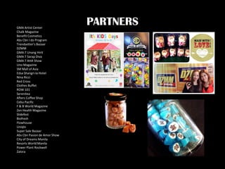 PARTNERSGMA Artist Center
Chalk Magazine
Benefit Cosmetics
Abs Cbn I do Program
Trendsetter’s Bazaar
DZMM
GMA 7 Unang Hirit
GMA 7 Sarap Diva
GMA 7 AHA Show
Uno Magazine
SM Mall of Asia
Edsa Shangri-la Hotel
Nina Ricci
Red Cross
Clothes Buffet
ROW 101
Serenitea
Afters Coffee Shop
Cebu Pacific
F & B World Magazine
Zen Health Magazine
Slidefest
Biofresh
Flowhouse
Uniqlo
Super Sale Bazaar
Abs Cbn Pasion de Amor Show
City of Dreams Manila
Resorts World Manila
Power Plant Rockwell
Zalora
 