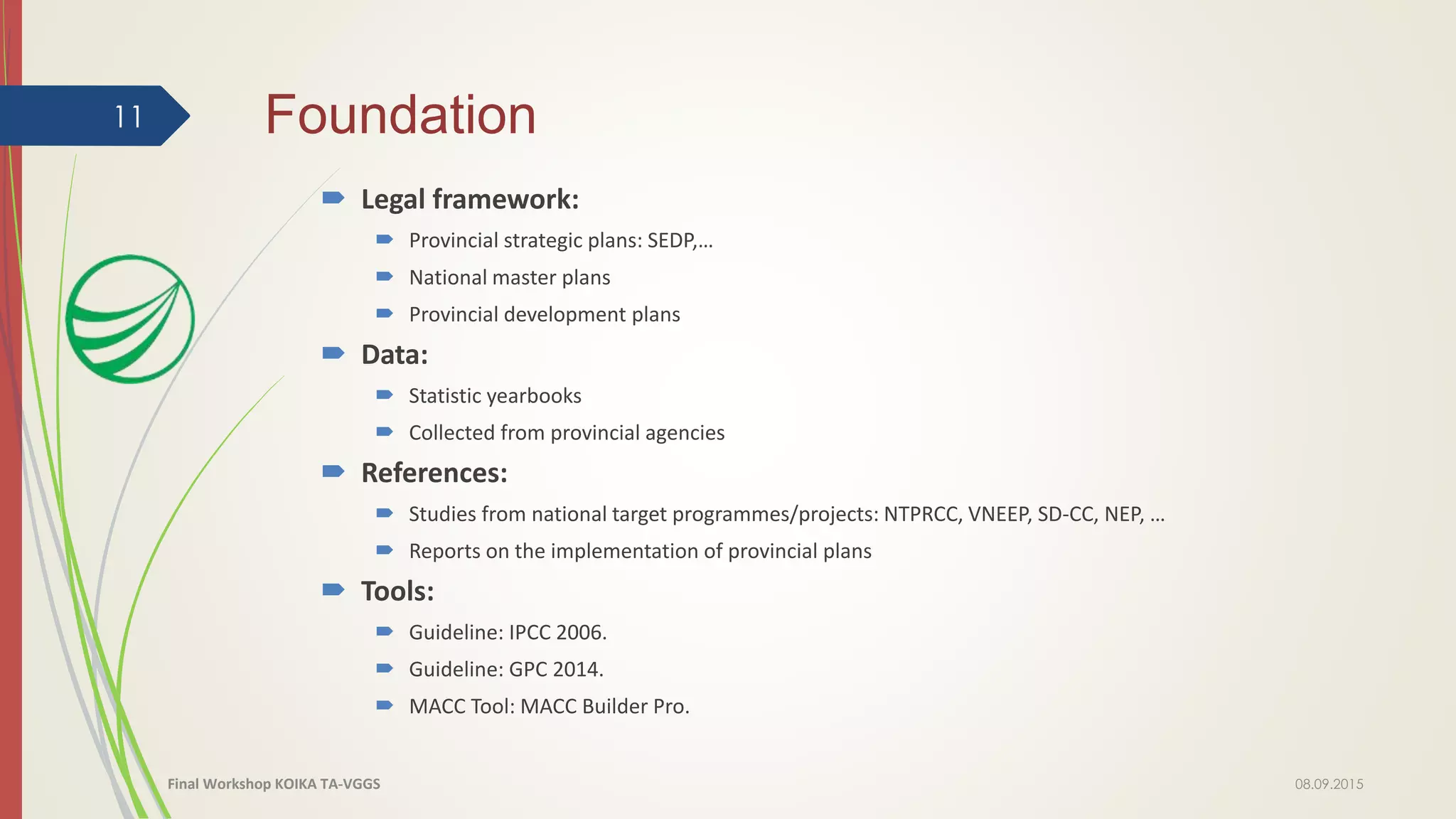 Foundation
 Legal framework:
 Provincial strategic plans: SEDP,…
 National master plans
 Provincial development plans
 Data:
 Statistic yearbooks
 Collected from provincial agencies
 References:
 Studies from national target programmes/projects: NTPRCC, VNEEP, SD-CC, NEP, …
 Reports on the implementation of provincial plans
 Tools:
 Guideline: IPCC 2006.
 Guideline: GPC 2014.
 MACC Tool: MACC Builder Pro.
08.09.2015
11
Final Workshop KOIKA TA-VGGS
 