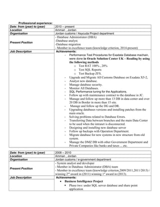 Professional experience:
Date: from (year) to (year) 2010 – present
Location Amman , Jordan
Organisation Jordan customs / Asycuda Project department
Present Position
- Database Administrator (DBA)
-Database analyst.
-Database migration
- Member in excellence team (knowledge criterion, 2014-present)
Job Description Achievements:
- Performance Test Procedures for Exadata Database machain,
were done in Oracle Solution Center UK – Reading by using
the following methods
o Test RAT 100% , 20%
o Test SQL Reports
o Test Backup ZFS.
- Upgrade and Migrate All Customs Database on Exadata X5-2,
- Analyst new database.
- Manage database security.
- Monitor All Databases.
- SQL Performance tuning for the Applications.
- Follow up with maintenance contract to the database in JC.
- Manage and follow up more than 13 DB in data center and over
20 DB in Border in more than 15 site.
- Manage and follow up the DG and DR.
- Upgrading databases versions and installing patches from the
main oracle.
- Solving problems related to Database Errors.
- Transferring Data between branches and the main Data Center
to be used when the intranet is disconnected.
- Designing and installing new database server
- Follow up backups with Operation Department.
- Migrate database for new systems in new structure from old
system.
- Manage the DMZ DB with other Government Department and
Private Companies like banks and taxes ... etc.
Date: from (year) to (year) 2008 – 2010
Location Amman , Jordan
Organisation Jordan customs / e-government department
Present Position
- System analyst and developer
- Member in Database Administrator (DBA) team
- Member in excellence team (knowledge criterion,2009/2011,2011/2013) /
winning 2nd
award in (2011) winning 1st
award in (2013).
Job Description Achievements:
• Business Intelligence Project
 Phase two: under SQL server database and share point
application
 