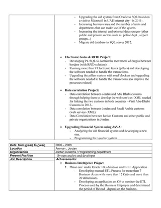 - Upgrading the old system from Oracle to SQL based on
a visit to Microsoft in UAE internet city –in 2011-.
- Increasing business area and the number of units and
departments that can make use of the system.
- Increasing the internal and external data sources (other
public and private sectors such as: police dept., airport
groups...)
- Migrate old database to SQL server 2012.
• Electronic Gates & RFID Project:
- Developing PL/SQL to control the movement of cargos between
borders (with RFID solution)
- Running more than 9 Electronic Gates (pillars) and developing
the software needed to handle the transactions.
- Upgrading the pillars system with road blockers and upgrading
the software needed to handle the transactions. (to improve the
processes related)
• Data correlation Project:
- Data correlation between Jordan and Abu Dhabi customs
through helping them to develop the web services- XML needed
for linking the two customs in both countries –Visit Abu-Dhabi
Customs in 2012-.
- Data correlation between Jordan and Saudi Arabia customs
(web service- XML)
- Data Correlation between Jordan Customs and other public and
private organizations in Jordan.
• Upgrading Financial System using JAVA:
- Analyzing the old financial system and developing a new
one.
- Programming the voucher system
Date: from (year) to (year) 2006 – 2008
Location Amman , Jordan
Organisation Jordan customs / Programming department
Present Position - System analyst and developer
Job Description Achievements:
• Business Intelligence Project
 Phase one: under Oracle 10G database and BIEE Application
- Developing manual ETL Process for more than 7
Business Areas with more than 12 Cubs and more than
20 dimensions.
- Developing an application on C# to monitor the ETL
Process used by the Business Employee and determined
the period of Reload –depend on the business.
 