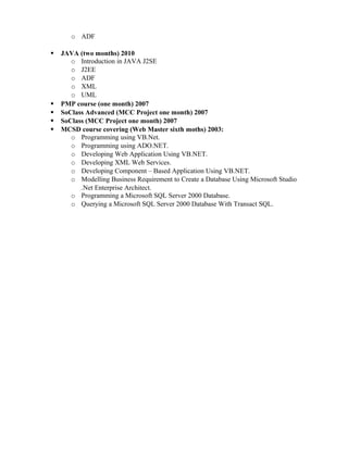 o ADF
 JAVA (two months) 2010
o Introduction in JAVA J2SE
o J2EE
o ADF
o XML
o UML
 PMP course (one month) 2007
 SoClass Advanced (MCC Project one month) 2007
 SoClass (MCC Project one month) 2007
 MCSD course covering (Web Master sixth moths) 2003:
o Programming using VB.Net.
o Programming using ADO.NET.
o Developing Web Application Using VB.NET.
o Developing XML Web Services.
o Developing Component – Based Application Using VB.NET.
o Modelling Business Requirement to Create a Database Using Microsoft Studio
.Net Enterprise Architect.
o Programming a Microsoft SQL Server 2000 Database.
o Querying a Microsoft SQL Server 2000 Database With Transact SQL.
 