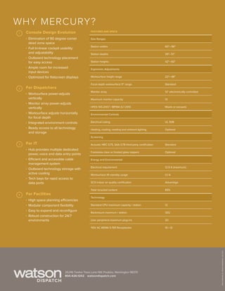 ©2014WATSON.ALLRIGHTSRESERVED.JULY2014
26246 Twelve Trees Lane NW, Poulsbo, Washington 98370
watsondispatch.com800.426.1202
Why Mercury?
Console Design Evolution
 Elimination of 90 degree corner
dead zone space
 Full tri-linear cockpit usability
and adjustability
 Outboard technology placement
for easy access
 Ample room for increased
input devices
 Optimized for flatscreen displays
For IT
 Hub provides multiple dedicated
power, voice and data entry points
 Efficient and accessible cable
management system
 Outboard technology storage with
active cooling
 Tech bays for rapid access to
data ports
For Dispatchers
 Worksurface power-adjusts
vertically
 Monitor array power-adjusts
vertically
 Worksurface adjusts horizontally
for focal depth
 Integrated environment controls
 Ready access to all technology
and storage
For Facilities
 High space planning efficiencies
 Modular component flexibility
 Easy to expand and reconfigure
 Robust construction for 24/7
environments
 Features and Specs
  Size Ranges
  Station widths 60– 96
  Station depths 39– 51
  Station heights 42– 60
  Ergonomic Adjustments
  Worksurface height range 22– 48
  Focal depth worksurface 11 range Standard
  Monitor array 12 electronically controlled
  Maximum monitor capacity 12
  HFES 100-2007 / BIFMA G-1 2013 Meets or exceeds
  Environmental Controls
  Electrical Listing UL 508
  Heating, cooling, reading and ambient lighting Optional
  Screening
  Acoustic NRC 0.75, SAA 0.78 third-party certification Standard
  Frameless clear or frosted glass toppers Optional
  Energy and Environmental
  Electrical requirement 12.9 A (maximum)
  Worksurface lift standby usage 0.1 A
  SCS indoor air quality certification Advantage
  Total recycled content 83%
  Technology
  Standard CPU maximum capacity / station 12
  Rackmount maximum / station 32U
  User peripheral maximum plug-ins 20
  110V AC NEMA 5-15R Receptacles 10 – 12
 1
2
3
4
 