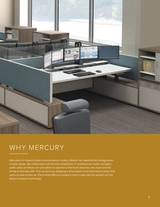 After years of research inside communications centers, Watson has redefined technology-driven
console design. We collaborated with front-line dispatchers, IT professionals, facility managers,
public safety architects and consultants to experience first‑hand what they saw, heard and felt
during an average shift. Then we got busy designing a three-sided, three-dimensional station that
works as hard as they do. The tri-linear Mercury cockpit is built to align with the present and the
future of dispatch technology.
Why Mercury
3 
 