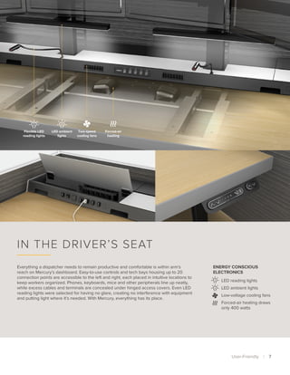 Flexible LED
reading lights
LED ambient
lights
Two-speed
cooling fans
Forced-air
heating
User-Friendly  | 7 
Everything a dispatcher needs to remain productive and comfortable is within arm’s
reach on Mercury’s dashboard. Easy-to-use controls and tech bays housing up to 20
connection points are accessible to the left and right, each placed in intuitive locations to
keep workers organized. Phones, keyboards, mice and other peripherals line up neatly,
while excess cables and terminals are concealed under hinged access covers. Even LED
reading lights were selected for having no glare, creating no interference with equipment
and putting light where it’s needed. With Mercury, everything has its place.
In the Driver’s Seat
LED reading lights
LED ambient lights
Low-voltage cooling fans
Forced-air heating draws
only 400 watts
Energy Conscious
Electronics
 