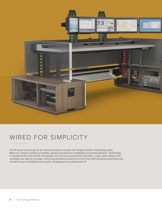 The IT team has enough to do without having to wrestle with tangled cables. Everything under
Mercury’s hood is readily accessible, quickly secured and completely compartmentalized. Technology
is situated at the front of the workstation and can be accessed from all sides. Large cable infeeds and
raceways are easy to manage, while plug-and-play junctions are built into both worktop peripherals and
monitor arrays. Installations are quick, changeovers are painless for IT.
Wired for Simplicity
8  |  Technology-Minded
 