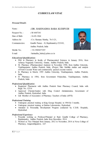Dr. Harinadha Baba Kudipudi Resume
1 | P a g e
CURRICULAM VITAE
Personal Details
Name : : DR. HARINADHA BABA KUDIPUDI
Passport No. : : M 4447341
Date of Birth : 16-05-1964
Address for
Communication
: C/o. Ramana Murthy, 76-5-21,
Gandhi Puram – II, Rajahmundry-533103,
Andhra Pradesh, India
Mobile No. : +91-9989477297
E-mail : harinadha_baba@yahoo.co.in
Educational Qualifications
 PhD in Pharmacy in faculty of Pharmaceutical Sciences in January 2016, from
Acharya Nagarjuna University, Guntur, Andhra Pradesh, India.
 M. Pharmacy (Pharmaceutical Analysis) in November 1998, from Andhra University,
Visakhapatnam, Andhra Pradesh, India. (Project Title: Stability studies and analysis
of Fresh Coconut Water and commercially packed coconut waters)
 B. Pharmacy in March, 1995 Andhra University, Visakhapatnam, Andhra Pradesh,
India.
 D. Pharmacy in 1984, from Government Polytechnic, Visakhapatnam, Andhra
Pradesh, India
Professional Qualification
 Registered Pharmacist with Andhra Pradesh State Pharmacy Council, India with
Regd. No. 12514
 Approved Chemist/Analyst with Drug Control Administration, Government of
Andhra Pradesh, Hyderabad, India.
 Life Member of Association of Pharmacy Teachers of India (APTI)
Professional Training
 Undergone practical training at King George Hospital, in 1984 for 3 months.
 Undergone practical training at Durban Laboratories, Hyderabad.
 Attended to Personality Development Program conducted by C.D.R. Hospitals,
Hyderabad.
Professional Experience
1. Presently working as Professor/Principal at Rajiv Gandhi College of Pharmacy,
Rajahmundry, Andhra Pradesh, India from December, 2014.
2. Worked as Vice Principal from January, 2012 to November, 2014 at Nova College of
Pharmacy, Jangareddigudem, A.P.
 