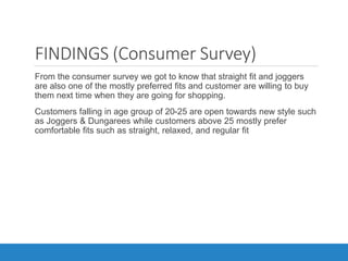 FINDINGS (Consumer Survey)
•From the consumer survey we got to know that straight fit and joggers
are also one of the mostly preferred fits and customer are willing to buy
them next time when they are going for shopping.
•Customers falling in age group of 20-25 are open towards new style such
as Joggers & Dungarees while customers above 25 mostly prefer
comfortable fits such as straight, relaxed, and regular fit
 