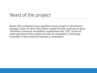 Need of the project
Brand LEE is experiencing a significant drop of sales in denim(core)
category, while on other hand denim market of India continues to grow.
Therefore it becomes inevitable to established that “LEE” covers to
entire spectrum of the market and also its competitors. A thorough
evaluation of the product landscape is compulsory.
 