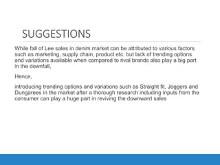 SUGGESTIONS
While fall of Lee sales in denim market can be attributed to various factors
such as marketing, supply chain, product etc. but lack of trending options
and variations available when compared to rival brands also play a big part
in the downfall,
Hence,
introducing trending options and variations such as Straight fit, Joggers and
Dungarees in the market after a thorough research including inputs from the
consumer can play a huge part in reviving the downward sales
 