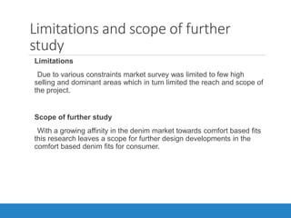 Limitations and scope of further
study
•Limitations
Due to various constraints market survey was limited to few high
selling and dominant areas which in turn limited the reach and scope of
the project.
•Scope of further study
With a growing affinity in the denim market towards comfort based fits
this research leaves a scope for further design developments in the
comfort based denim fits for consumer.
 