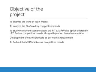 Objective of the
project
•To analyze the trend of fits in market
•To analyze the fit offered by competitive brands
•To study the current scenario about the FIT & MRP wise option offered by
LEE &other competitors brands along with product based comparison
•Development of new fit/products as per market requirement
•To find out the MRP brackets of competitive brands
 