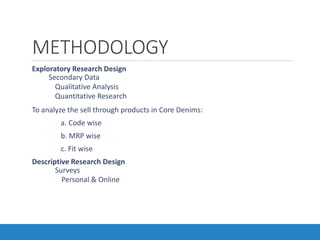 METHODOLOGY
•Exploratory Research Design
• Secondary Data
• Qualitative Analysis
• Quantitative Research
•To analyze the sell through products in Core Denims:
a. Code wise
b. MRP wise
c. Fit wise
•Descriptive Research Design
• Surveys
• Personal & Online
 