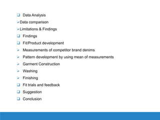  Data Analysis
Data comparison
Limitations & Findings
 Findings
 Fit/Product development
 Measurements of competitor brand denims
 Pattern development by using mean of measurements
 Garment Construction
 Washing
 Finishing
 Fit trials and feedback
 Suggestion
 Conclusion
 