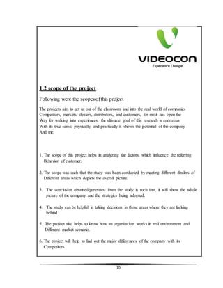 10
1.2 scope of the project
Following were the scopes ofthis project
The projects aim to get us out of the classroom and into the real world of companies
Competitors, markets, dealers, distributors, and customers, for me.it has open the
Way for walking into experiences, the ultimate goal of this research is enormous
With its true sense, physically and practically.it shows the potential of the company
And me.
1. The scope of this project helps in analyzing the factors, which influence the referring
Behavior of customer.
2. The scope was such that the study was been conducted by meeting different dealers of
Different areas which depicts the overall picture.
3. The conclusion obtained/generated from the study is such that, it will show the whole
picture of the company and the strategies being adopted.
4. The study can be helpful in taking decisions in those areas where they are lacking
behind
5. The project also helps to know how an organization works in real environment and
Different market scenario.
6. The project will help to find out the major differences of the company with its
Competitors.
 