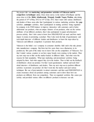 21
My project title was marketing and promotion activities of Videocon and its
competitors in Kolhapur area ,I have done survey in the market of Kolhapur and the
areas close to it like Bidri, Ichalkaranji, Murgud, Gandhi Nagar, Wadwa, etc. during
the period of 18th of May 2012 to 14th of July 2012. then I meet with various distributors
and dealers of these areas after that I participated in various marketing activities like pop
activities ,canoopee activities, then I participated in training activities being organized
by company to its FISD trainees to improve interaction with customers and to better
understand our products, what are unique features of our products, what are the various
attributes of our different products, then I also participated in paper advertisement
process activity, then I also came to know how ISB,GSB,NLB are used .and how much
impact it creates in promoting a product. Then I also took the help of questionnaire and
took depth interview of different dealers and distributors to know the steps taken by
Videocon and different competitors to promote their products.
Videocon is the India’s no.1 company in consumer durables field and is the only picture
tube manufacturer company. But from last few years there was a fluctuation in its
position.my first part of the study was to know who are the competitors of Videocon. For
that I visited various counters to see how many brands were existing in the market. Then
my next step was to find out the market leaders in different fields. And what were the
reasons for their popularity. What type marketing and promotional activities being
adopted by them. And what support they do to the dealers. Then to find out the feedback
of distributors about our product. For that I used questionnaire method and took brief
detail interview of distributors and dealers. Then my next step was to perform different
activities to promote our product .for that I went into the market and used various
techniques like use of pop materials to attract customers and then used ISB/GSB/NLB to
create awareness about our products among customers and to show them how our
products are different from our competitors. Then we organized activities like canoo pee
activity and provided various offers on different products to increase our sale.
 