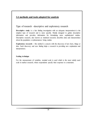 34
3.1 methods and tools adopted for analysis
Type of research –descriptive and exploratory research
Descriptive study is a fact finding investigation with an adequate interpretation.it is the
simplest type of research and is more specific. Mainly designed to gather descriptive
information and provides information for formulating more sophisticated studies.
Descriptive research, also known as statistical research, describes data and characteristics
about the population or phenomenon being studies
Exploratory research – this method is concern with the discovery of new facts, things or
idea. Such discovery and new finding helps a research in providing new explanation and
interpretation.
Scaling technique
For the measurement of variables, nominal scale is used which is the most widely used
scale in market research, where respondents specify their response to a statement.
 
