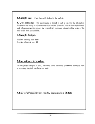 36
4. Sample size: - i had chosen 40 dealers for the analysis.
5. Questionnaire: - the questionnaire is formed in such a way that the information
required for the study is acquired from each item i.e. questions. Here I have used nominal
scale of measurement to measure the respondent’s responses with each of the series of the
items in the form of statements.
6. Sample design:-
Selection of study area: pune
Selection of sample size: 40
3.3 techniques for analysis
For the proper analysis of data, tabulation, cross tabulation, quantitative technique such
as percentage method, pie charts was used.
3.4 pictorial/graphic/pie-charts, presentation of data
 