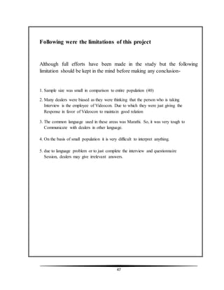 47
Following were the limitations of this project
Although full efforts have been made in the study but the following
limitation should be kept in the mind before making any conclusion-
1. Sample size was small in comparison to entire population (40)
2. Many dealers were biased as they were thinking that the person who is taking
Interview is the employee of Videocon. Due to which they were just giving the
Response in favor of Videocon to maintain good relation
3. The common language used in these areas was Marathi. So, it was very tough to
Communicate with dealers in other language.
4. On the basis of small population it is very difficult to interpret anything.
5. due to language problem or to just complete the interview and questionnaire
Session, dealers may give irrelevant answers.
 