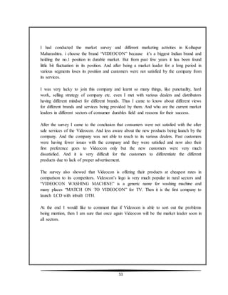 51
I had conducted the market survey and different marketing activities in Kolhapur
Maharashtra. i choose the brand “VIDEOCON” because it’s a biggest Indian brand and
holding the no.1 position in durable market. But from past few years it has been found
little bit fluctuation in its position. And after being a market leader for a long period in
various segments loses its position and customers were not satisfied by the company from
its services.
I was very lucky to join this company and learnt so many things, like punctuality, hard
work, selling strategy of company etc. even I met with various dealers and distributors
having different mindset for different brands. Thus I came to know about different views
for different brands and services being provided by them. And who are the current market
leaders in different sectors of consumer durables field and reasons for their success.
After the survey I came to the conclusion that consumers were not satisfied with the after
sale services of the Videocon. And less aware about the new products being launch by the
company. And the company was not able to reach to its various dealers. Past customers
were having fewer issues with the company and they were satisfied and now also their
first preference goes to Videocon only but the new customers were very much
dissatisfied. And it is very difficult for the customers to differentiate the different
products due to lack of proper advertisement.
The survey also showed that Videocon is offering their products at cheapest rates in
comparison to its competitors. Videocon’s logo is very much popular in rural sectors and
“VIDEOCON WASHING MACHINE” is a generic name for washing machine and
many places “MATCH ON TO VIDEOCON” for TV. Then it is the first company to
launch LCD with inbuilt DTH.
At the end I would like to comment that if Videocon is able to sort out the problems
being mention, then I am sure that once again Videocon will be the market leader soon in
all sectors.
 
