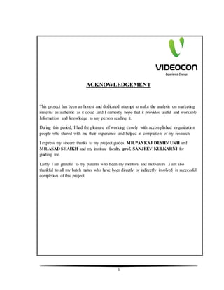 6
ACKNOWLEDGEMENT
This project has been an honest and dedicated attempt to make the analysis on marketing
material as authentic as it could .and I earnestly hope that it provides useful and workable
Information and knowledge to any person reading it.
During this period, I had the pleasure of working closely with accomplished organization
people who shared with me their experience and helped in completion of my research.
I express my sincere thanks to my project guides MR.PANKAJ DESHMUKH and
MR.ASAD SHAIKH and my institute faculty prof. SANJEEV KULKARNI for
guiding me.
Lastly I am grateful to my parents who been my mentors and motivators .i am also
thankful to all my batch mates who have been directly or indirectly involved in successful
completion of this project.
 