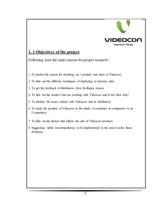 9
1. 1 Objectives of the project
Following were the main reasons for project research-:
1 .To probes the reason for declining no.1 position and share of Videocon.
2. To find out the different techniques of marketing to increase sales.
3. To get the feedback of distributors from Kolhapur reason.
4. To find out the dealers who are working with Videocon and if not, then why?
5. To identify the issues related with Videocon and its distributors
6. To study the position of Videocon in the minds of consumer in comparison to its
Competitors
7. To find out the factors that affects the sale of Videocon products
8. Suggesting viable recommendation to be implemented in the area to solve those
Problems
 