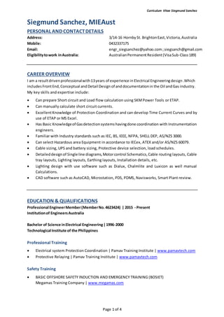 Curriculum Vitae Siegmund Sanchez
Page 1 of 4
Siegmund Sanchez, MIEAust
CAREER OVERVIEW
I am a resultdrivenprofessionalwith13years of experience in Electrical Engineeringdesign.Which
includes FrontEnd,Conceptual andDetail Design of anddocumentationin the Oil andGas industry.
My key skills and expertise include:
 Can prepare Short circuit and Load flow calculation using SKMPower Tools or ETAP.
 Can manually calculate short circuit currents.
 ExcellentKnowledge of Protection Coordination and can develop Time Current Curves and by
use of ETAP or MS Excel.
 Has Basic Knowledgeof Gasdetectionsystemshavingdone coordination with Instrumentation
engineers.
 Familiar with Industry standards such as IEC, BS, IEEE, NFPA, SHELL DEP, AS/NZS 3000.
 Can select Hazardous area Equipment in accordance to IECex, ATEX and/or AS/NZS 60079.
 Cable sizing, UPS and battery sizing, Protective device selection, load schedules.
 Detaileddesignof Single line diagrams,Motorcontrol Schematics,Cable routing layouts, Cable
tray layouts, Lighting layouts, Earthing layouts, Installation details, etc.
 Lighting design with use software such as Dialux, Chalmlite and Luxicon as well manual
Calculations.
 CAD software such as AutoCAD, Microstation, PDS, PDMS, Navisworks, Smart Plant review.
EDUCATION & QUALIFICATIONS
Professional EngineerMember(MemberNo.4623424) | 2015 - Present
Institutionof EngineersAustralia
Bachelor of Science inElectrical Engineering|1996-2000
Technological Institute of the Philippines
Professional Training
 Electrical system Protection Coordination | Pamav Training Institute | www.pamavtech.com
 Protective Relaying | Pamav Training Institute | www.pamavtech.com
Safety Training
 BASIC OFFSHORE SAFETY INDUCTION AND EMERGENCY TRAINING (BOSIET)
Megamas Training Company | www.megamas.com
PERSONAL AND CONTACTDETAILS
Address: 3/14-16 HornbySt. BrightonEast,Victoria,Australia
Mobile: 0432337175
Email: engr_siegsanchez@yahoo.com;siegsanch@gmail.com
Eligibilitytowork inAustralia: AustralianPermanent Resident(VisaSub-Class189)
 