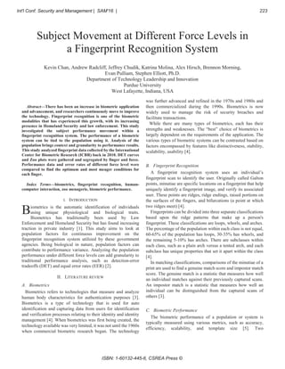 Abstract—There has been an increase in biometric application
and advancement, and researchers continuously move to improve
the technology. Fingerprint recognition is one of the biometric
modalities that has experienced this growth, with its increasing
presence in Homeland Security and law enforcement. This study
investigated the subject performance movement within a
fingerprint recognition system. The performance of a biometric
system can be tied to the population using it. Analysis of the
population brings context and granularity to performance results.
This study analyzed fingerprint data collected by the International
Center for Biometric Research (ICBR) back in 2010. DET curves
and Zoo plots were gathered and segregated by finger and force.
Performance data and error rates of different force level were
compared to find the optimum and most meager conditions for
each finger.
Index Terms—biometrics, fingerprint recognition, human-
computer interaction, zoo menagerie, biometric performance.
I. INTRODUCTION
iometrics is the automatic identification of individuals
using unique physiological and biological traits.
Biometrics has traditionally been used by Law
Enforcement and Homeland Security but has found increasing
traction in private industry [1]. This study aims to look at
population factors for continuous improvement on the
fingerprint recognition system utilized by these government
agencies. Being biological in nature, population factors can
contribute to performance variance. Analyzing the population
performance under different force levels can add granularity to
traditional performance analysis, such as detection-error
tradeoffs (DET) and equal error rates (EER) [2].
II. LITERATURE REVIEW
A. Biometrics
Biometrics refers to technologies that measure and analyze
human body characteristics for authentication purposes [3].
Biometrics is a type of technology that is used for auto
identification and capturing data from users for identification
and verification processes relating to their identity and identity
management [4]. When biometrics was first being created, the
technology available was very limited, it was not until the 1960s
when commercial biometric research began. The technology
was further advanced and refined in the 1970s and 1980s and
then commercialized during the 1990s. Biometrics is now
widely used to manage the risk of security breaches and
facilitate transactions.
While there are many types of biometrics, each has their
strengths and weaknesses. The “best” choice of biometrics is
largely dependent on the requirements of the application. The
various types of biometric systems can be contrasted based on
factors encompassed by features like distinctiveness, stability,
scalability, usability [4].
B. Fingerprint Recognition
A fingerprint recognition system uses an individual’s
fingerprint scan to identify the user. Originally called Galton
points, minutiae are specific locations on a fingerprint that help
uniquely identify a fingerprint image, and verify its associated
user. These points are ridges, ridge endings, raised portions on
the surfaces of the fingers, and bifurcations (a point at which
two ridges meet) [4].
Fingerprints can be divided into three separate classifications
based upon the ridge patterns that make up a person's
fingerprint. These classifications are loops, whorls, and arches.
The percentage of the population within each class is not equal,
60-65% of the population has loops, 30-35% has whorls, and
the remaining 5-10% has arches. There are subclasses within
each class, such as a plain arch versus a tented arch, and each
subclass has unique properties that set it apart within the class
[4].
In matching classifications, comparisons of the minutiae of a
print are used to find a genuine match score and impostor match
score. The genuine match is a statistic that measures how well
an individual matches against their previously captured scans.
An impostor match is a statistic that measures how well an
individual can be distinguished from the captured scans of
others [3].
C. Biometric Performance
The biometric performance of a population or system is
typically measured using various metrics, such as accuracy,
efficiency, scalability, and template size [5]. Two
Subject Movement at Different Force Levels in
a Fingerprint Recognition System
Kevin Chan, Andrew Radcliff, Jeffrey Chudik, Katrina Molina, Alex Hirsch, Brennon Morning,
Evan Pulliam, Stephen Elliott, Ph.D.
Department of Technology Leadership and Innovation
Purdue University
West Lafayette, Indiana, USA
B
Int'l Conf. Security and Management | SAM'16 | 223
ISBN: 1-60132-445-6, CSREA Press ©
 