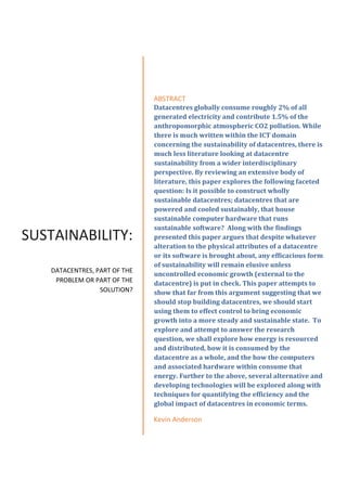 SUSTAINABILITY:
DATACENTRES, PART OF THE
PROBLEM OR PART OF THE
SOLUTION?
ABSTRACT
Datacentres globally consume roughly 2% of all
generated electricity and contribute 1.5% of the
anthropomorphic atmospheric CO2 pollution. While
there is much written within the ICT domain
concerning the sustainability of datacentres, there is
much less literature looking at datacentre
sustainability from a wider interdisciplinary
perspective. By reviewing an extensive body of
literature, this paper explores the following faceted
question: Is it possible to construct wholly
sustainable datacentres; datacentres that are
powered and cooled sustainably, that house
sustainable computer hardware that runs
sustainable software? Along with the findings
presented this paper argues that despite whatever
alteration to the physical attributes of a datacentre
or its software is brought about, any efficacious form
of sustainability will remain elusive unless
uncontrolled economic growth (external to the
datacentre) is put in check. This paper attempts to
show that far from this argument suggesting that we
should stop building datacentres, we should start
using them to effect control to bring economic
growth into a more steady and sustainable state. To
explore and attempt to answer the research
question, we shall explore how energy is resourced
and distributed, how it is consumed by the
datacentre as a whole, and the how the computers
and associated hardware within consume that
energy. Further to the above, several alternative and
developing technologies will be explored along with
techniques for quantifying the efficiency and the
global impact of datacentres in economic terms.
Kevin Anderson
 