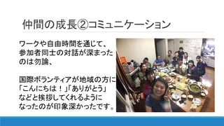 仲間の成長②コミュニケーション
ワークや自由時間を通じて、
参加者同士の対話が深まった
のは勿論、
国際ボランティアが地域の方に
「こんにちは！」「ありがとう」
などと挨拶してくれるように
なったのが印象深かったです。
 
