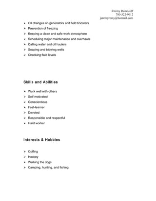 Jeremy Remezoff
780-522-9012
jeremyremy@hotmail.com
 Oil changes on generators and field boosters
 Prevention of freezing
 Keeping a clean and safe work atmosphere
 Scheduling major maintenance and overhauls
 Calling water and oil haulers
 Soaping and blowing wells
 Checking fluid levels
Skills and Abilities
 Work well with others
 Self-motivated
 Conscientious
 Fast-learner
 Devoted
 Responsible and respectful
 Hard worker
Interests & Hobbies
 Golfing
 Hockey
 Walking the dogs
 Camping, hunting, and fishing
 
