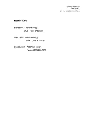 Jeremy Remezoff
780-522-9012
jeremyremy@hotmail.com
References
Brent Elliott – Devon Energy
Work - (780)-871-3630
Mike Lacroix – Devon Energy
Work - (780) 871-8459
Chais Ellwein - Aspenleaf energy
Work - (780) 206-0189
 
