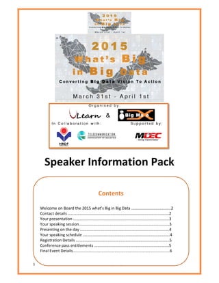 1 2015 What's Big in Big Data
Speaker Information Pack
Contents
Welcome on Board the 2015 what’s Big in Big Data ....................................2
Contact details ............................................................................................2
Your presentation .......................................................................................3
Your speaking session..................................................................................3
Presenting on the day .................................................................................4
Your speaking schedule ...............................................................................4
Registration Details .....................................................................................5
Conference pass entitlements ....................................................................5
Final Event Details........................................................................................6
 