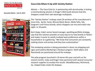 Atlanta — The Coca-Cola Co. in partnership with dunnhumby, is testing
a merchandising solution in Kroger’s Mid-South division that lets
shoppers create their own beverage multipacks.
The “Variety Station” endcaps stock 24 varieties of the manufacturer’s
Coca-Cola, Sprite, Fanta, Minute Maid, Barq’s, Mello Yello, Tab,
Seagram’s and Fresca brands, which shoppers can mix and match into
eight- or 10-packs.
Kerri Kopp, Coke’s senior brand manager, sparkling portfolio strategy,
says that the solution provides an easy way to try new brands or flavors
and makes it easier to satisfy multiple taste preferences within a
household or at a gathering. “We know that consumers are constantly
seeking choice and variety and they love customization.”
The marketing solution is being promoted in stores via shopping cart
signs and Catalina Marketing’s checkout program. Shelf talkers and
floorstands are positioned around the endcaps.
The pilot program launched in 10 stores this year and will run for
several months. Coke and Kroger have partnered with several consumer
research suppliers to analyze the results. MeadWestvaco, Richmond,
Va., helped Coke create the displays.
Coca-Cola Mixes It Up with Variety Station
Samantha Nelson - July 22, 2013
 