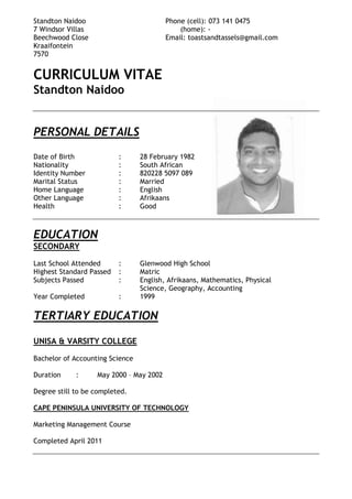 Standton Naidoo Phone (cell): 073 141 0475
7 Windsor Villas (home): -
Beechwood Close Email: toastsandtassels@gmail.com
Kraaifontein
7570
CURRICULUM VITAE
Standton Naidoo
PERSONAL DETAILS
Date of Birth : 28 February 1982
Nationality : South African
Identity Number : 820228 5097 089
Marital Status : Married
Home Language : English
Other Language : Afrikaans
Health : Good
EDUCATION
SECONDARY
Last School Attended : Glenwood High School
Highest Standard Passed : Matric
Subjects Passed : English, Afrikaans, Mathematics, Physical
Science, Geography, Accounting
Year Completed : 1999
TERTIARY EDUCATION
UNISA & VARSITY COLLEGE
Bachelor of Accounting Science
Duration : May 2000 – May 2002
Degree still to be completed.
CAPE PENINSULA UNIVERSITY OF TECHNOLOGY
Marketing Management Course
Completed April 2011
 