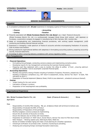 VISHNU SHARMA Mobile: 09911303592
E-Mail: vishu_303592@rediffmail.com
SENIOR MANAGERIAL ASSIGNMENTS
Snapshot
 A competent professional with 20 year experience in managing a gamut of Finance Functions including:
- Finance - Accounting
- Costing -Taxation
 Presently associated with Minda Furukawa Electric Pvt. Ltd, Bawal as a Head Finance & Accounts.
(Minda Furukawa Electric Pvt. Ltd. is a professionally managed Minda Group Joint venture with Japanese co
Furukawa, a automotive company & engaged in manufacturing of Wire Harness, SRC, Junction Box.
 Adept at conceptualizing and implementing financial procedures, with working capital management, profit
monitoring and building internal financial controls.
 Experience in managing a wide spectrum of finance & accounts activities encompassing finalization of accounts,
Cost of product and taxation.
 Strong analytical & organizational abilities with adeptness in formulating accounting systems, preparing accounting
records, financial statements.
 Knowledge & skills in ensuring statutory compliance with various regulatory bodies.
Core Competencies
 Financial Operations
. Formulating Annual Budget, conducting variance analysis and implementing corrective action.
. Developing reports for top management summarizing the business financial position.
. Preparing cash flow statement with a view to monitor the inflow & outflow of fund , ensuring optimum
utilization of available fund to accomplish corporate financial goals.
 Accounting Operations
. Monthly and quarterly closing of books including of schedule of expense, Provisions, prepaid exp. Etc.
. Handling of Statutory compliance (e.g. VAT return & assessment, Excise, Service Tax return & Audit, TDS
calcuation & return ).
. Preparation of financial statement (Balance Sheet, Profit & Loss statement , schedule & annexure thereof).
 Costing
▪ Target Costing for the cost control
▪ Calculation of Margin in product.
▪ Preparation of line wise/segment wise profitability
Organisational Experience
M/s Minda Furukawa Electric Pvt, Ltd. Head -(Finance & Accounts ) Since
April’2015
Role:
. Responsibility of monthly MIS including P&L a/c. & Balance Sheet with all Direct & Indirect cost.
. Responsibility of Evaluate the RMC of Product
. Responsibility of Preparation of Annual Budget.
. Monthly budgetary variance analysis & implementing.
. Ensure the all activities of Accounts on timely.
. Ensure the Statuary due on timely with reconciliation.
. Preparation & submission of HVAT return, Excise Return, Service Tax return & TDS return timely
. Ratio Analysis: - Working capital cycle, Debt Equity Ratio, ROCE etc.
. Review of Creditor & Debtor Aging and make a fund planning for smoother operations.
▪ Checking & verification of purchase order, Inventory monitoring & controlling.
▪ Analyzing and computing foreign exchange fluctuation (Gain/Loss).
 