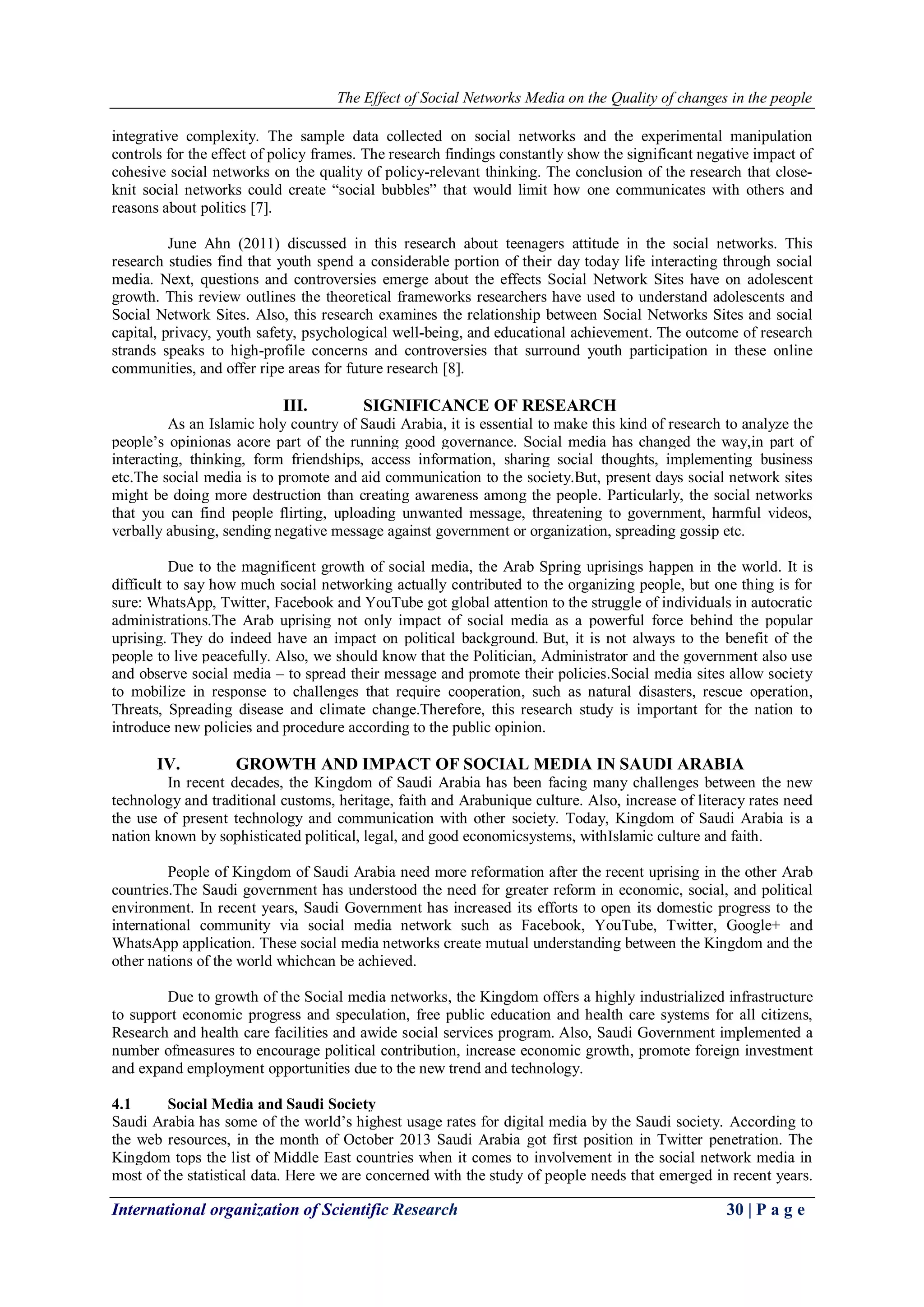 The Effect of Social Networks Media on the Quality of changes in the people
International organization of Scientific Research 30 | P a g e
integrative complexity. The sample data collected on social networks and the experimental manipulation
controls for the effect of policy frames. The research findings constantly show the significant negative impact of
cohesive social networks on the quality of policy-relevant thinking. The conclusion of the research that close-
knit social networks could create “social bubbles” that would limit how one communicates with others and
reasons about politics [7].
June Ahn (2011) discussed in this research about teenagers attitude in the social networks. This
research studies find that youth spend a considerable portion of their day today life interacting through social
media. Next, questions and controversies emerge about the effects Social Network Sites have on adolescent
growth. This review outlines the theoretical frameworks researchers have used to understand adolescents and
Social Network Sites. Also, this research examines the relationship between Social Networks Sites and social
capital, privacy, youth safety, psychological well-being, and educational achievement. The outcome of research
strands speaks to high-profile concerns and controversies that surround youth participation in these online
communities, and offer ripe areas for future research [8].
III. SIGNIFICANCE OF RESEARCH
As an Islamic holy country of Saudi Arabia, it is essential to make this kind of research to analyze the
people’s opinionas acore part of the running good governance. Social media has changed the way,in part of
interacting, thinking, form friendships, access information, sharing social thoughts, implementing business
etc.The social media is to promote and aid communication to the society.But, present days social network sites
might be doing more destruction than creating awareness among the people. Particularly, the social networks
that you can find people flirting, uploading unwanted message, threatening to government, harmful videos,
verbally abusing, sending negative message against government or organization, spreading gossip etc.
Due to the magnificent growth of social media, the Arab Spring uprisings happen in the world. It is
difficult to say how much social networking actually contributed to the organizing people, but one thing is for
sure: WhatsApp, Twitter, Facebook and YouTube got global attention to the struggle of individuals in autocratic
administrations.The Arab uprising not only impact of social media as a powerful force behind the popular
uprising. They do indeed have an impact on political background. But, it is not always to the benefit of the
people to live peacefully. Also, we should know that the Politician, Administrator and the government also use
and observe social media – to spread their message and promote their policies.Social media sites allow society
to mobilize in response to challenges that require cooperation, such as natural disasters, rescue operation,
Threats, Spreading disease and climate change.Therefore, this research study is important for the nation to
introduce new policies and procedure according to the public opinion.
IV. GROWTH AND IMPACT OF SOCIAL MEDIA IN SAUDI ARABIA
In recent decades, the Kingdom of Saudi Arabia has been facing many challenges between the new
technology and traditional customs, heritage, faith and Arabunique culture. Also, increase of literacy rates need
the use of present technology and communication with other society. Today, Kingdom of Saudi Arabia is a
nation known by sophisticated political, legal, and good economicsystems, withIslamic culture and faith.
People of Kingdom of Saudi Arabia need more reformation after the recent uprising in the other Arab
countries.The Saudi government has understood the need for greater reform in economic, social, and political
environment. In recent years, Saudi Government has increased its efforts to open its domestic progress to the
international community via social media network such as Facebook, YouTube, Twitter, Google+ and
WhatsApp application. These social media networks create mutual understanding between the Kingdom and the
other nations of the world whichcan be achieved.
Due to growth of the Social media networks, the Kingdom offers a highly industrialized infrastructure
to support economic progress and speculation, free public education and health care systems for all citizens,
Research and health care facilities and awide social services program. Also, Saudi Government implemented a
number ofmeasures to encourage political contribution, increase economic growth, promote foreign investment
and expand employment opportunities due to the new trend and technology.
4.1 Social Media and Saudi Society
Saudi Arabia has some of the world’s highest usage rates for digital media by the Saudi society. According to
the web resources, in the month of October 2013 Saudi Arabia got first position in Twitter penetration. The
Kingdom tops the list of Middle East countries when it comes to involvement in the social network media in
most of the statistical data. Here we are concerned with the study of people needs that emerged in recent years.
 