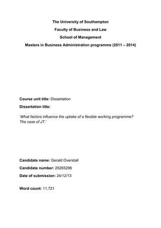 The University of Southampton
Faculty of Business and Law
School of Management
Masters in Business Administration programme (2011 – 2014)
Course unit title: Dissertation
Dissertation title:
‘What factors influence the uptake of a flexible working programme?
The case of JT.’
Candidate name: Gerald Overstall
Candidate number: 25265296
Date of submission: 24/12/13
Word count: 11,721
 