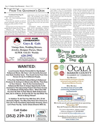 Page 10, Seniors Voice/Downtown – March, 2012
WANTED:
Local Investor Needs Partner(S) For Big Budget
Hollywood Movie. We Have 1.5m Currently Secured
And Seek Another 5ook. This Could Come From One
Person Or Up To 5 Different People.
If You Ever Had Dreams About Being A Hollywood
Producer Or Acting In A Movie Like We Do, Then Now
Is Your Chance. Due To Our Connections In
Hollywood We Have A Unique Opportunity To Be
Involved In This Upcoming Project And Have Access
To A Multitude Of Big Name Stars. When Else Will
You Ever Be Able To Rub Elbows With Hollywood’s
Elite, Be In A Movie, Or Even Be On The Set While The
Movie Is Being Filmed?
In Addition To All That You Will Own 50% Of All
Domestic Rights. You May Only Have One Chance In
This Life To Do Something Absolutely Amazing, Don’t
Let It Pass You By. Come Chase Dreams With Us.
Call Gabe
At
(352) 239-3311
Our Mission:
Improving the business climate,Improving the business climate,
economy and quality of life ineconomy and quality of life in
Ocala and Marion CountyOcala and Marion County
Who We Are:
A critical mass of over 2,300A critical mass of over 2,300
community minded businesscommunity minded business
professionalsprofessionals
Our Credentials:
We invite you to get acquainted at an upcoming
““Chamber 101Chamber 101””
New & Prospective Member Orientation
For more information, please contact
Jillienne Allgauer at 352-629-8051
or via email at jillienne@ocalacc.com
Ocala/Marion County Chamber of Commerce
310 SE 3rd Street|Ocala, FL 34471
www.ocalacc.comwww.ocalacc.com
MON-FRI
10-6
SAT 10-5
Guys & Gals
2005 E Silver Springs Blvd.
Staples Plaza Inside Carriage Trade
www.Lovedagainconsignments.com
Vintage Hats, Wedding Dresses,
Jewelry, Designer Purses, Shoes
SUPER SALES Weekly
620-2992
Vicki Morin
Owner
LOVED AGAIN
CONSIGNMENTS
LOVED AGAIN
CONSIGNMENTS
gressional Districts of the State
HB 7051 Rules Establishing Numeric
Nutrient Criteria
If you have any questions or need ad-
ditional information, please call Governor
Scott’s press ofﬁce at (850) 717-9282.
****
Statement from Governor Rick Scott Re-
garding Sheriff’s Deputy David White
Tallahassee, Fla. – Recently, Sheriff’s
Deputy David White gave the ultimate sac-
riﬁce. My heart goes out to Deputy White’s
wife and two young children, and to his ex-
(Continued from Page 8)
Governor Rick Scott
FROM THE GOVERNOR’S DESK
tended family in the Clay County Sheriff’s
Ofﬁce. This devastating news is another
stark reminder that our law enforcement of-
ﬁcers risk their lives and safety every day to
protect us. May we always show the honor
and gratitude these brave men and women
deserve.
****
STATEMENT FROM GOVERNOR
RICK SCOTT REGARDING TODAY’S
SIGNING OF THE NUMERIC NUTRI-
ENT STANDARDS RATIFICATION BILL
“Today, I signed legislation paving the
way for Florida to present the state’s rules
for numeric nutrient standards in Florida’s
water bodies to the U.S. Environmental
Protection Agency (EPA) for ﬁnal approval.
The future of our state’s environment and
economy depend on the health of our water
bodies, and the state’s rules will ensure the
protection of both.
“The state’s rules are scientiﬁcally sound,
protect the environment and avoid unneces-
sary costs for Florida’s households and busi-
nesses. Once approved by EPA, they will
further enhance the State’s nationally recog-
nized nutrient control programs.”
****
Governor Rick Scott Announces Plan to
Expand Port of Tampa Petroleum Facility
$45-million expansion project will mod-
ernize Florida’s infrastructure and help meet
region’s energy needs
Tampa, Fla. – While speaking at the Gov-
ernor’s Luncheon at the Florida State Fair
today, Governor Rick Scott announced a
bold new initiative aimed at upgrading and
modernizing Tampa’s port system. The 50-
50 partnership between the State of Florida
and the Port of Tampa will enable the port
to handle up to ﬁve million more tons of pe-
troleum products a year after its completion
in 2014. The port estimates the project will
create over 641 construction jobs, as well
as more than 8,200 direct and indirect jobs
over the next 30 years.
The Port of Tampa is an energy gateway
for West and Central Florida and currently
handles over seven million tons of petroleum
products a year. With 45-year-old petroleum
unloading facilities in need of updating, the
project will ensure the port will continue to
meet the region’s need for gasoline, diesel
and jet fuels.
Governor Scott directed the Florida De-
partment of Transportation to invest $22.5
million in the new facility. The $45-million
expansion project will provide two new
petroleum berths and rehabilitate the petro-
leum terminal infrastructure.
“By prioritizing vital transportation proj-
ects, we can make Florida a better place for
businesses to grow and expand and help get
Floridians back to work,” Governor Scott
said. “This project will enhance Florida’s
infrastructure and get our state ready for a
new generation of international trade with
the Caribbean, South America and beyond.”
 