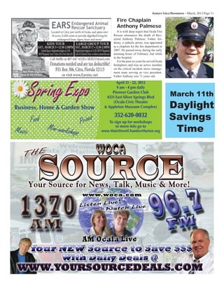 Seniors Voice/Downtown – March, 2012 Page 11
Food
Music
Prizes
Mini-workshops
April 21 - 22, 2012
9 am - 4 pm daily
Pioneer Garden Club
4331 East Silver Springs Blvd
(Ocala Civic Theatre
& Appleton Museum Complex)
352-620-0032
To sign up for workshops
or more info go to
www.MainStreetChamberMarion.org
Business, Home & Garden Show
SpringExpo
/RFDWHG QHDU 2FDOD DQG VSDQV RYHU  DFUHV
($56 H[LVWV WR SURYLGH GLJQLÀHG OLYLQJ IRU
HQGDQJHUHG OLRQV WLJHUV EHDUV DQG PRUH
($56(QGDQJHUHG $QLPDO
5HVFXH 6DQFWXDU
)RU D 7RXU FDOO 6WHIÀH DW 
RU *DLO DW 
3/($6( '21$7( 25 9,6,7 86 6221
'RQDWLRQV QHHGHG DQG DUH WD[ GHGXFWLEOH
'RQDWLRQV FDQ EH VHQW WR
32 %R[  LWUD )ORULGD  RU
YLVLW :::($56,11(7
KIDS TOUR
SAT., MARCH 3 12:30-2:30PM
LARGE GROUP TOUR
It is with deep regret that Ocala Fire
Rescue announces the death of Rev-
erend Anthony Palmese. Father An-
thony, a catholic priest, was appointed
as a chaplain for the ﬁre department in
2007. He passed away during the early
morning hours of February 2nd while
in the hospital.
For the past six years he served Ocala
ﬁreﬁghters and was an active member
on the critical incident stress manage-
ment team serving as vice president.
Father Anthony was 71 years old.
Fire Chaplain
Anthony Palmese
March 11th
Daylight
Savings
Time
 