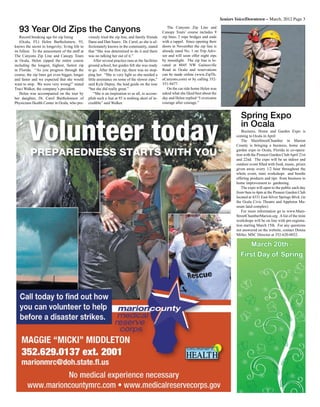 Seniors Voice/Downtown – March, 2012 Page 3
Record breaking age for zip lining
(Ocala, FL) Helen Bartholomew, 93,
knows the secret to longevity; living life to
its fullest. To the amazement of the staff at
The Canyons Zip Line and Canopy Tours
in Ocala, Helen zipped the entire course
including the longest, highest, fastest zip
in Florida. “As you progress through the
course, the zip lines get even bigger, longer
and faster and we expected that she would
want to stop. We were very wrong!” stated
Traci Walker, the company’s president.
Helen was accompanied on the tour by
her daughter, Dr. Carol Bartholomew of
Physicians Health Center in Ocala, who pre-
viously tried the zip line, and family friends
Dana and Dan Sauro. Dr. Carol, as she is af-
fectionately known in the community, stated
that “She was determined to do it and there
was no talking her out of it.”
After several practice runs at the facilities
ground school, her guides felt she was ready
to go. After the first zip, there was no stop-
ping her. “She is very light so she needed a
little assistance on some of the slower zips,”
said Kyle Depuy, the lead guide on the tour
“but she did really great.”
“She is an inspiration to us all, to accom-
plish such a feat at 93 is nothing short of in-
credible” said Walker.
93 Year Old Zips the Canyons The Canyons Zip Line and
Canopy Tours’ course includes 9
zip lines, 2 rope bridges and ends
with a rappel. Since opening their
doors in November the zip line is
already rated No. 1 on Trip Advi-
sor and will soon offer night zips
by moonlight. The zip line is lo-
cated at 8045 NW Gainesville
Road in Ocala and reservations
can be made online (www.ZipTh-
eCanyons.com) or by calling 352-
351-9477.
On the car ride home Helen was
asked what she liked best about the
day and Helen replied “I overcame
courage after courage.”
Business, Home and Garden Expo is
coming to Ocala in April
The MainStreetChamber in Marion
County is bringing a business, home and
garden expo to Ocala, Florida in co-opera-
tion with the Pioneer Garden ClubApril 21st
and 22nd. The expo will be an indoor and
outdoor event filled with food, music, prizes
given away every 1/2 hour throughout the
whole event, mini workshops and booths
offering products and tips from business to
home improvement to gardening.
The expo will open to the public each day
from 9am to 4pm at the Pioneer Garden Club
located at 4331 East Silver Springs Blvd. (in
the Ocala Civic Theatre and Appleton Mu-
seum land complex)
For more information go to www.Main-
StreetChamberMarion.org Alist of the mini
workshops will be on line with pre-registra-
tion starting March 15th. For any questions
not answered on the website, contact Donna
Miller, MSC Director at 352-620-0032.
Spring Expo
in Ocala
March 20th -
First Day of Spring
 