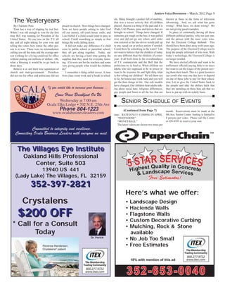 Seniors Voice/Downtown – March, 2012 Page 9
Dr. Perich
The Villages Eye InstituteThe Villages Eye Institute
Oakland Hills Professional
Center, Suite 503
13940 US 441
(Lady Lake) The Villages, FL 32159
352-397-2821352-397-2821
Crystalens
$200 OFF$200 OFF
* Call for a Consult
Today
Here’s what we offer:
• Landscape Design
• Hacienda Walls
• Flagstone Walls
• Custom Decorative Curbing
• Mulching, Rock & Stone
available
• No Job Too Small
• Free Estimates
10% with mention of this ad
SENIOR SCHEDULE OF EVENTS
time. RATED PG13 COMING IN APRIL
“FOOTLOOSE”
“MONEYBALL”
The latest videos are shown two times per
(Continued from Page 7) month. Reservations must be made at the
8th Ave. Senior Center. Seating is limited to
8 persons per video. Please call the Center
at 628-8545 to reserve your seat.
By Charlotte Poss
Time has a way of slipping by real fast.
When I was old enough to vote for the ﬁrst
time IKE was running for President of the
United States. No one was on the T.V. all
day and all night asking for your vote and
telling the voters how rotten the other per-
son is or was. There were no telemarketers
calling you all the time and the average per-
son working for a living could run for ofﬁce
without putting out millions of dollars. Oh,
what a blessing it would be to go back to
those days.
Believe it or not there was separation of
church and state/government. Preachers
did not run for ofﬁce and politicians did not
preach in church. How things have changed.
Now we have people asking to take God
off our money, off court house walls, and
Lord forbid if a child would want to pray in
school. Could something as simple as that
brings the walls falling down.
It did not make any difference if a child
went to public school or parochial school,
they all got along together. Today, our
schools are having a hard time getting the
supplies that they need for everyday learn-
ing. If it were not for the teachers and some
very giving people what would the children
do?
I remember a thing called recess. A time
from class room work and a break in sched-
The Yesteryears ule. Many brought a pocket full of marbles,
that was a recess activity that all children
played. Recess is a thing of the past and it is
iPads, Cell Phones, guns and knives that are
brought to school. Things have changed. If
someone got rough on the bus, it was pulled
over and did not go any where until order
was restored or the bus driver would pull up
to any squad car or police station if needed.
Could there be something in the water? I do
not want to believe that the children of today
are any different than the children of yester-
year. It all boils done to the overabundance
of T.V. commercials and the Bull that the
politicians try to feed us. When children see
adults who are supposed to be in power or
want to be in power lie and ﬁght dirty what
is this telling our children? We tell them not
to lie, be honest and work hard and you will
get the ﬁner things in life. Our role models
have changed. Our children hear adults talk-
ing about racial hate, religious differences,
gay people and listen to all the lies that are
thrown at them in the form of television
advertising. And, we ask what has gone
wrong? What have, we done wrong? We
are not giving good examples.
In place of continually having all these
different political parties, why not just one,
and the person with the most votes wins.
Get the Electoral College disband. This
should have been done away with years ago.
The purpose of the Electoral College was to
keep the people informed of who won. With
today’s technology, the Electoral College is
no longer needed.
We have elected ofﬁcials and want to be
millionaire ofﬁcials paying little to no taxes
but want to cut the wages of the person serv-
ing them their lunch. This is a great lesson to
our youth who may one day have to depend
on one of these jobs to pay for their educa-
tion. Let us give the United States back to
the people and take the dollars back that
they are spending on these hate ads that we
have to put up with on a daily basis.
 
