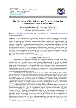 Quest Journals
Journal of Research in Business and Management
Volume 5 ~ Issue 2 (2017) pp: 40-51
ISSN(Online) : 2347-3002
www.questjournals.org
*Corresponding Author: Ferry Barineka Gberegbe1
40 | Page
Research Paper
The Perception of Tax Fairness and Personal Income Tax
Compliance of Smes in Rivers State
Ferry Barineka Gberegbe1
, Adebimpe O Umoren2
1
Department Of Accountancy Kenule Beeson Saro-Wiwa Plytechnic Bori.
2
Department Of Accounting University Of Uyo Uyo
Received 21 Mar, 2017; Accepted 20 Apr, 2017 © The author(s) 2017. Published with open access at
www.questjournals.org
ABSTRACT: The Study investigated the relationship between the perception of tax fairness and personal
income tax compliance in Rivers State. The main objective of this study was to establish the relationship
between the perception of tax fairness and personal income tax fairness in Rivers State. The survey design was
adopted for this study. Yamane formula was used to draw the sample size of the study. Out of the 7865
registered SMEs taxpayers, 380 formed the sample for this study. The hypotheses were tested using Spearman
Correlation Coefficient and Multiple Regression Analysis. The results show that distributive fairness,
procedural fairness, retributive fairness and the perception of tax fairness have positive significant influence on
personal income tax compliance in Rivers State. It is recommended that there should be increase in the
provision of social goods and services to stimulate the level of personal income tax compliance. Finally, the
researcher recommended that tax officers should apply minimal level of punishment on tax defaulters for
effective tax enforcement and tax administration.
Keywords: Tax fairness, Personal Income Tax and Tax Compliance
I. BACKGROUND TO THE STUDY
In the field of fiscal psychology, researchers have identified the perception of fairness as one of the
most important factor that can influence tax compliance and plays a very important role in tax reporting
behaviour (Kim, 2002). Fairness is recognized as an attribute of a good tax system (Tan & Chin-Fatt, 2000) and
plays a very important role in tax reporting behaviour (Kim, 2002; Hartner, Rechberger, Kirchler & Scabmann,
2008., Razak & dan Adafula, 2013., Oberholzer & Stack, 2014., Damayanti, Sutrisno, Subekti & Baridwan,
2015). Therefore, if a tax system is perceived to be unfair and inequitable, it can encourage taxpayers to evade
tax payment and render the tax system less successful (Richardson, 2005). This is hinged on the assumed
relationship between tax compliance and public perception of fairness; as a result, perception of tax fairness is
seriously recognized in tax compliance literature.
The importance of tax fairness was recognized by Adam Smith as early as 1776. His idea of fairness
was that a tax payer will want to contribute towards governance based on either their „ability to pay‟ or the
benefits derived from government tax funded projects and programmes (Richardson, 2005). Since then, fairness
is recognized as one of the attributes of a good tax system in modern taxation (Tan & Chin-Fatt, 2000).
Accordingly, tax payers who are not satisfied with the treatment from tax authorities may hold resistance view
(Trivedi, Shehata & Lynn, 2003., Murphy, 2005., Ho & Wong, 2008) and may not be willing to pay their tax
(Murphy 2003). However, the empirical evidence suggests that the relationship between the forms of tax
fairness and personal income tax compliance has not been investigated in Nigeria.
The Nigeria economy is acknowledged as the largest in Africa with a Gross Domestic Product size of
$510 billion (N81 trillion) as at 2013 (Bickerstech, 2016). Almost double the size of South African‟s economy,
and Egyptian‟s economy, and 18 times the size of Ghanaian economy and Ivory Coast‟s economy. After its re-
basing in April 2014, Nigeria GDP remained the largest in Africa with an estimated value of $510billion
(Adeoti & Taiwo, 2015., Ogunride, 2016). Nevertheless, Nigeria has the least contribution of tax to GDP (6.1%)
against 26.9%, 15.8%, 20.8%, 15.3% and 49% for South Africa, Egypt, Ghana, Ivory Coast and Zimbabwe
respectively (Fowler, 2016). Further, the over 60% drop in oil price and over 80% decline in oil revenue in
Nigeria have resulted in a steep fall in the country‟s earnings. With the economic downturn, tax administrators
are challenged to improve the level of tax compliance (Hauptman, Horvat & Korez-Vide, 2014). Also,
Government needs improved tax revenue to maintain adequate support for social goods and services (Zhang,
 