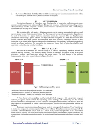 Electronic prescribing Design (E- prescribing)
International organization of Scientific Research 25 | P a g e
2. HL7 version 3 Standard: Health Level Seven (HL7) is commonly used to communicate medication orders
within a hospital and with clinical pharmacies within an enterprise.
II. METHODOLOGY
Constant developments in Technology make the dispensing of prescription medications safer, more
accurate , hand free , electronic and more efficient .This paper is concerned with electronic prescribing system .
The system design includes; computers , modems , wired or wireless network connection links , and building a
software for data exchange in the network.
The physician office will require a Windows system to run the required communication software, and
network access to send electronic prescriptions. The Pharmacy may have a software application depending on
the level of the system. In a typical electronic prescription system, the physician office and the pharmacies
enrolled are connected by a special network. The physician makes a diagnosis and enters the medication data
into the electronic prescription systems. A criteria check, such as the formulary compliance and drug to drug
interaction, is performed before the prescription gets to the pharmacist. The pharmacy receives this prescription
through a software application. The pharmacist then conducts a claims check of subscriber eligibility and
determines whether the drug is on the formulary .
III. SYSTEM LAYOUT
The aim of the hardware and software design is to conduct e-prescribing operation between the
physician and the pharmacy. The electronic devices required to construct the system include a personnel
computers, modems , and Teamviewer software for remote control. The block diagram of the hardware
implementation of the entire system is shown in Figure (1) below.
PHYSCIAN PHARMACY
WIRELESS LINK
Figure (1) Block diagram of the system
The system consists of two (computer / modem) sets as follows :.
- The first (computer / modem) set is installed with the physician.
- The second (computer / modem) set is installed in the pharmacy.
-
A Team Viewer software package must be installed in both computers . It is a proprietary computer
software package for remote control, desktop sharing, online meetings, web conferencing and file transfer
between computers. It is also possible to access a machine running Team Viewer with a web browser. While the
main focus of the application is remote control of computers, collaboration and presentation features are
included.
To connect to another computer, TeamViewer has to be running on both machines. When TeamViewer
is started on a computer, it generates a partner ID and password (user-defined passwords are also supported). To
establish a connection between a local client and a remote client, TeamViewer generated ID and password of
either client are required. The local client requires the remote client's ID and password to gain control over the
remote client, whereas the remote client requires the local client's ID and password to gain control over the local
client.
COMPUTER MODEM MODEM COMPUTER
 