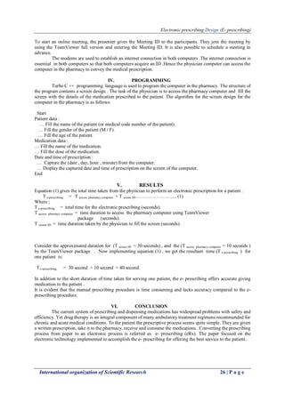 Electronic prescribing Design (E- prescribing)
International organization of Scientific Research 26 | P a g e
To start an online meeting, the presenter gives the Meeting ID to the participants. They join the meeting by
using the TeamViewer full version and entering the Meeting ID. It is also possible to schedule a meeting in
advance.
The modems are used to establish an internet connection in both computers .The internet connection is
essential in both computers so that both computers acquire an ID .Hence the physician computer can access the
computer in the pharmacy to convey the medical prescription.
IV. PROGRAMMING
Turbo C ++ programming language is used to program the computer in the pharmacy. The structure of
the program contains a screen design . The task of the physician is to access the pharmacy computer and fill the
screen with the details of the medication prescribed to the patient. The algorithm for the screen design for the
computer in the pharmacy is as follows:
Start
Patient data :
… Fill the name of the patient (or medical code number of the patient).
… Fill the gender of the patient (M / F).
… Fill the age of the patient.
Medication data :
… Fill the name of the medication.
… Fill the dose of the medication.
Date and time of prescription :
… Capture the (date , day, hour , minute) from the computer.
… Display the captured date and time of prescription on the screen of the computer.
End
V. RESULTS
Equation (1) gives the total time taken from the physician to perform an electronic prescription for a patient .
T e-prescribing = T access pharmacy computer + T screen fill…………………….. (1)
Where ;
T e-prescribing = total time for the electronic prescribing (seconds).
T access pharmacy computer = time duration to access the pharmacy computer using TeamViewer
package (seconds).
T screen fill = time duration taken by the physician to fill the screen (seconds).
Consider the approximated duration for (T screen fill = 30 seconds) , and the (T access pharmacy computer = 10 seconds )
by the TeamViewer package . Now implementing equation (1) , we get the resultant time (T e-prescribing ) for
one patient is:
T e-prescribing = 30 second + 10 second = 40 second.
In addition to the short duration of time taken for serving one patient, the e- prescribing offers accurate giving
medication to the patient .
It is evident that the manual prescribing procedure is time consuming and lacks accuracy compared to the e-
prescribing procedure.
VI. CONCLUSION
The current system of prescribing and dispensing medications has widespread problems with safety and
efficiency. Yet drug therapy is an integral component of many ambulatory treatment regimens recommended for
chronic and acute medical conditions. To the patient the prescriptive process seems quite simple. They are given
a written prescription, take it to the pharmacy, receive and consume the medications.. Converting the prescribing
process from paper to an electronic process is referred as e- prescribing (eRx). The paper focused on the
electronic technology implemented to accomplish the e- prescribing for offering the best service to the patient..
 